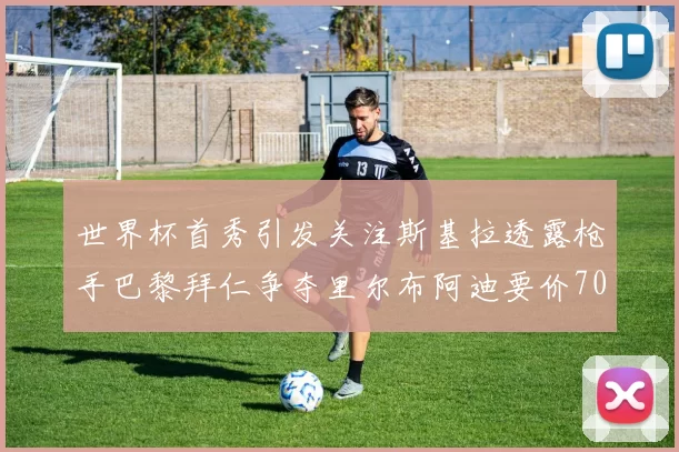 世界杯首秀引发关注斯基拉透露枪手巴黎拜仁争夺里尔布阿迪要价7000万欧