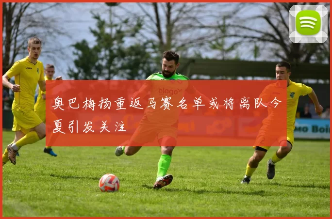 奥巴梅扬重返马赛名单或将离队今夏引发关注