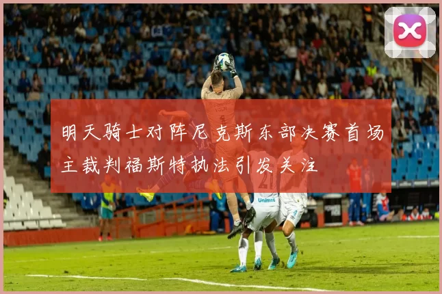 明天骑士对阵尼克斯东部决赛首场主裁判福斯特执法引发关注