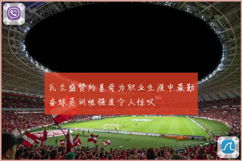 瓦兰盛赞约基奇为职业生涯中最勤奋球员训练强度令人惊叹