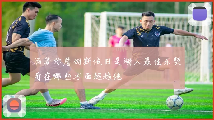 汤爹称詹姆斯依旧是湖人最佳东契奇在哪些方面超越他