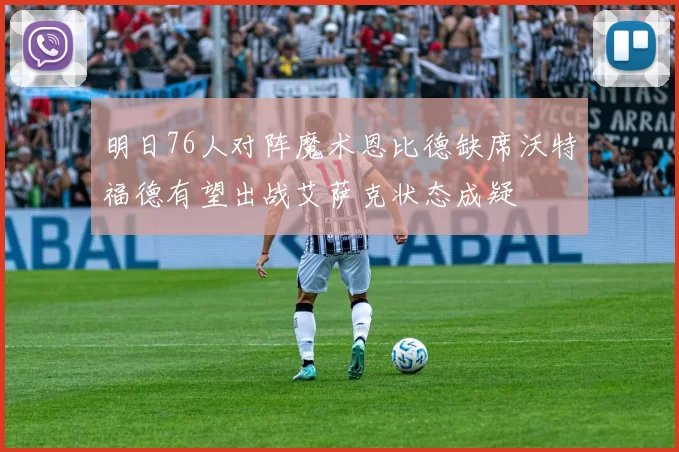 明日76人对阵魔术恩比德缺席沃特福德有望出战艾萨克状态成疑