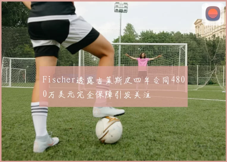Fischer透露吉莱斯皮四年合同4800万美元完全保障引发关注