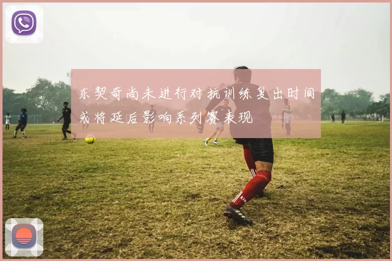 东契奇尚未进行对抗训练复出时间或将延后影响系列赛表现