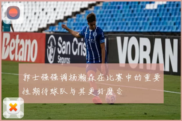 郭士强强调杨瀚森在比赛中的重要性期待球队与其更好磨合