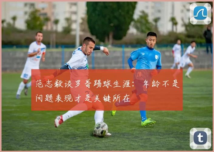 范志毅谈罗哥踢球生涯：年龄不是问题表现才是关键所在