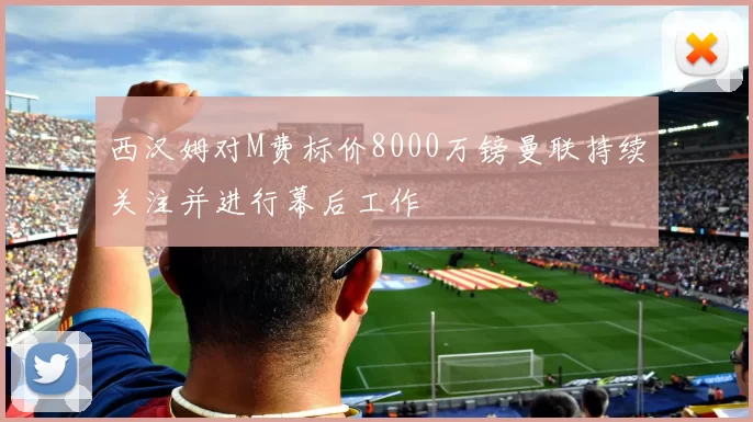 西汉姆对M费标价8000万镑曼联持续关注并进行幕后工作