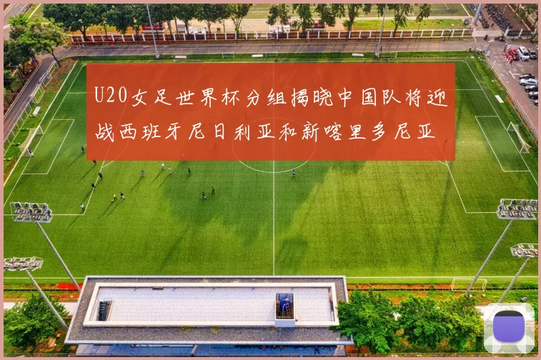 U20女足世界杯分组揭晓中国队将迎战西班牙尼日利亚和新喀里多尼亚