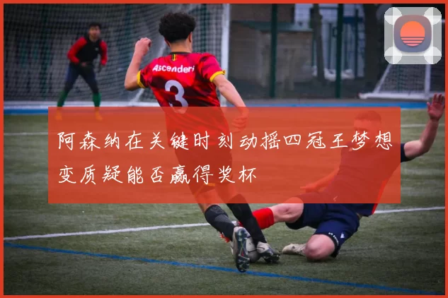 阿森纳在关键时刻动摇四冠王梦想变质疑能否赢得奖杯