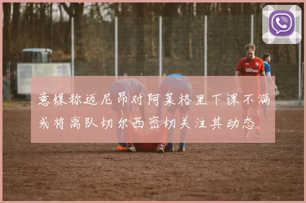 意媒称迈尼昂对阿莱格里下课不满或将离队切尔西密切关注其动态
