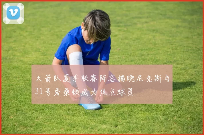 火箭队夏季联赛阵容揭晓尼克斯与31号秀桑顿成为焦点球员