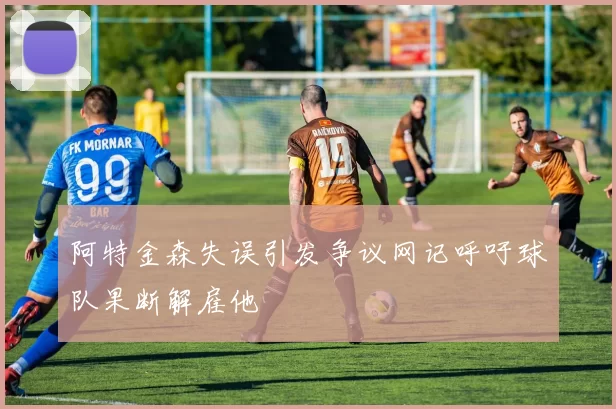 阿特金森失误引发争议网记呼吁球队果断解雇他