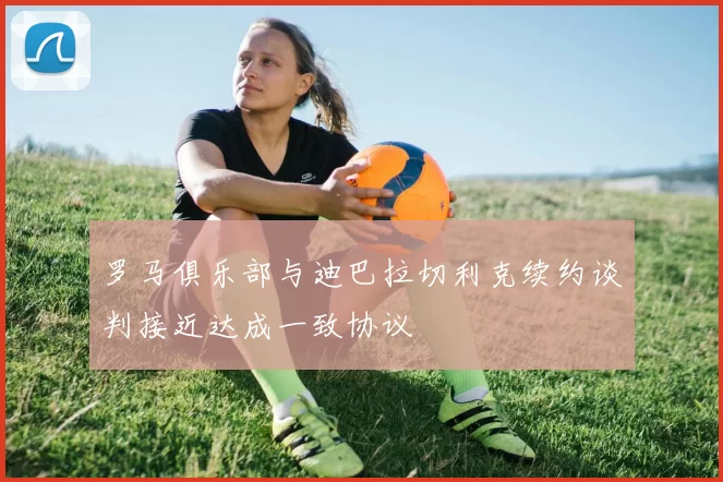 罗马俱乐部与迪巴拉切利克续约谈判接近达成一致协议